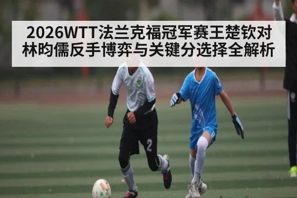2026WTT法兰克福冠军赛王楚钦对林昀儒反手博弈与关键分选择全解析 | Kaiyun sport