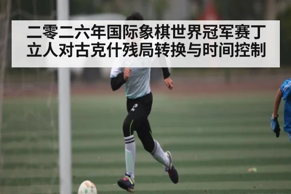二零二六年国际象棋世界冠军赛丁立人对古克什残局转换与时间控制 | Kaiyun sport