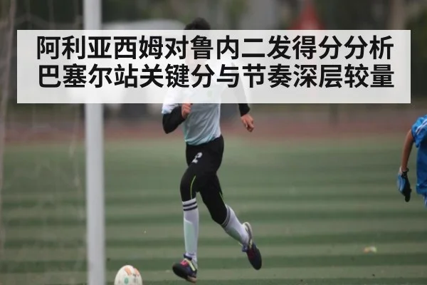 阿利亚西姆对鲁内二发得分分析巴塞尔站关键分与节奏深层较量 | Kaiyun sport
